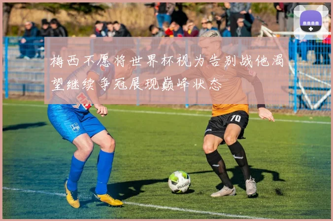 梅西不愿将世界杯视为告别战他渴望继续争冠展现巅峰状态