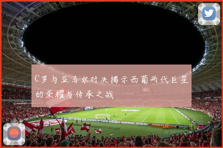 C罗与亚马尔对决揭示西葡两代巨星的荣耀与传承之战