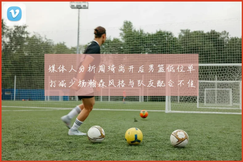 媒体人分析周琦离开后男篮低位单打减少杨瀚森风格与队友配合不佳