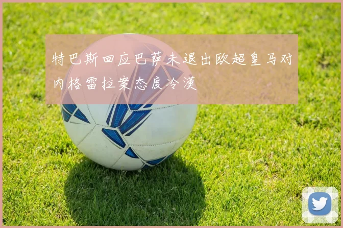特巴斯回应巴萨未退出欧超皇马对内格雷拉案态度冷漠