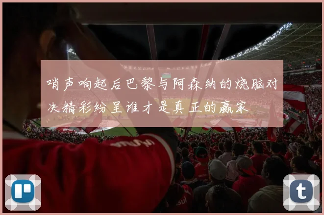 哨声响起后巴黎与阿森纳的烧脑对决精彩纷呈谁才是真正的赢家