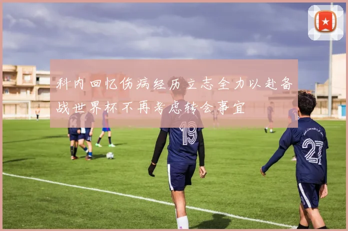 科内回忆伤病经历立志全力以赴备战世界杯不再考虑转会事宜