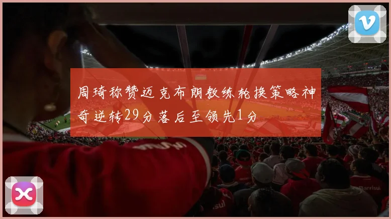 周琦称赞迈克布朗教练轮换策略神奇逆转29分落后至领先1分