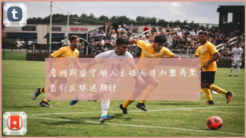 詹姆斯留守湖人乐福或将加盟再聚首引发球迷期待