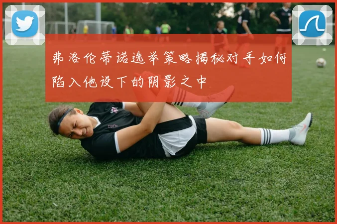 弗洛伦蒂诺选举策略揭秘对手如何陷入他设下的阴影之中