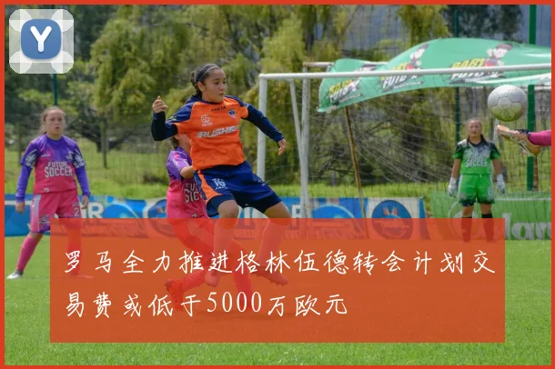 罗马全力推进格林伍德转会计划交易费或低于5000万欧元