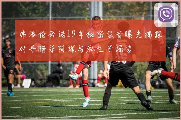 弗洛伦蒂诺19年秘密录音曝光揭露对手暗杀阴谋与私生子谣言