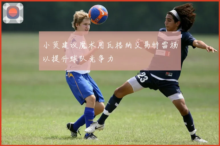 小莫建议魔术用瓦格纳交易特雷杨以提升球队竞争力