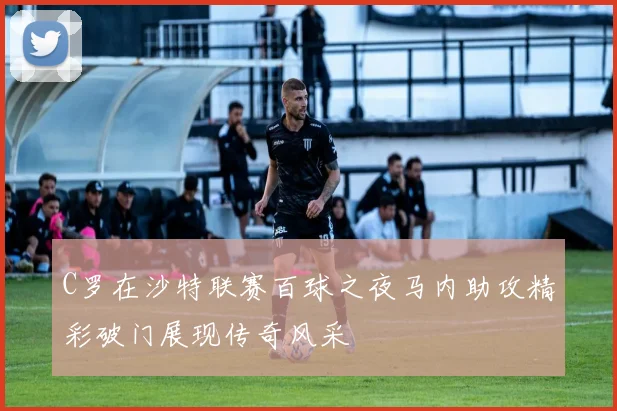 C罗在沙特联赛百球之夜马内助攻精彩破门展现传奇风采