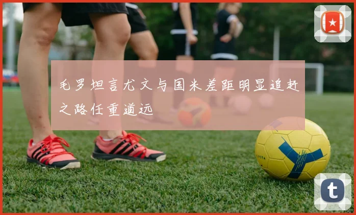 毛罗坦言尤文与国米差距明显追赶之路任重道远
