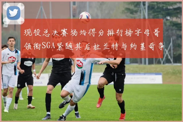 现役总决赛场均得分排行榜字母哥领衔SGA紧随其后杜兰特与约基奇争夺第三名