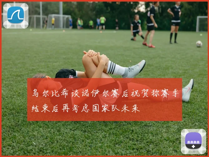 乌尔比希谈诺伊尔赛后祝贺称赛季结束后再考虑国家队未来