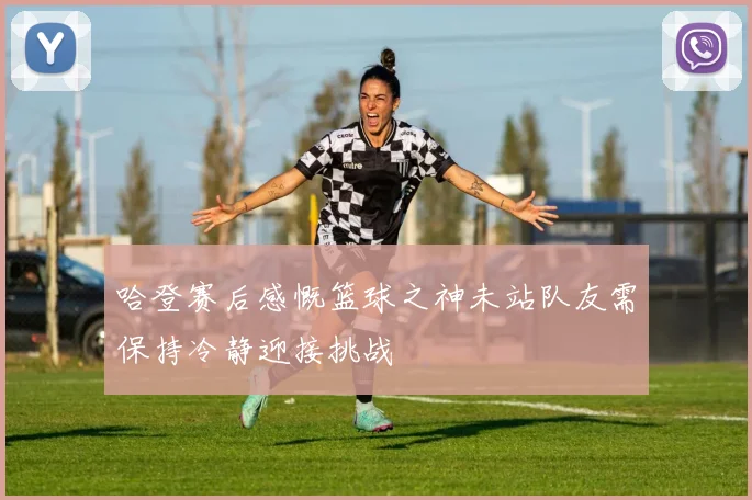 哈登赛后感慨篮球之神未站队友需保持冷静迎接挑战