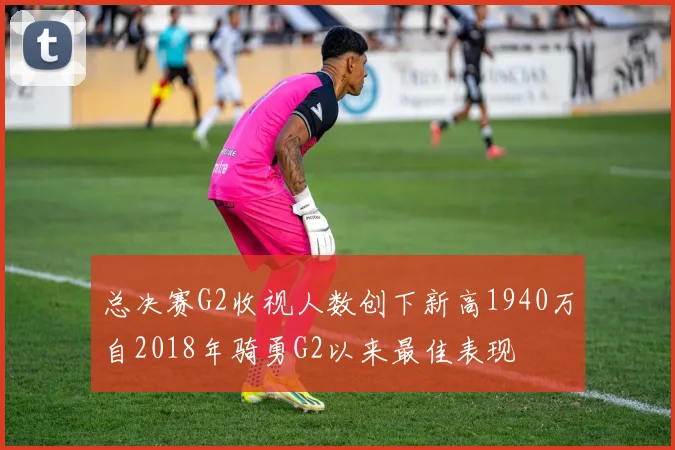 总决赛G2收视人数创下新高1940万自2018年骑勇G2以来最佳表现