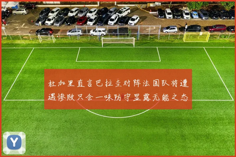 杜加里直言巴拉圭对阵法国队将遭遇惨败只会一味防守显露无能之态