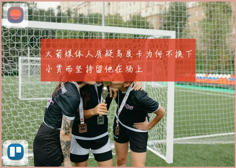 火箭媒体人质疑乌度卡为何不换下小贾而坚持留他在场上