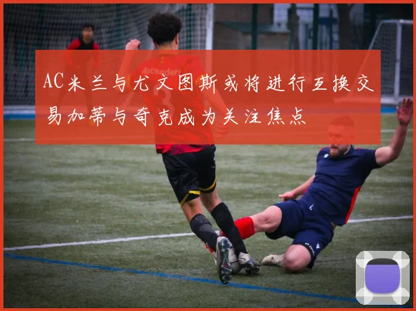 AC米兰与尤文图斯或将进行互换交易加蒂与奇克成为关注焦点