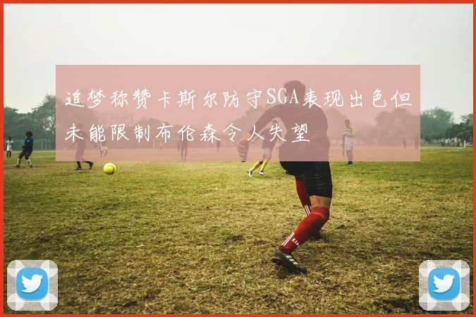 追梦称赞卡斯尔防守SGA表现出色但未能限制布伦森令人失望